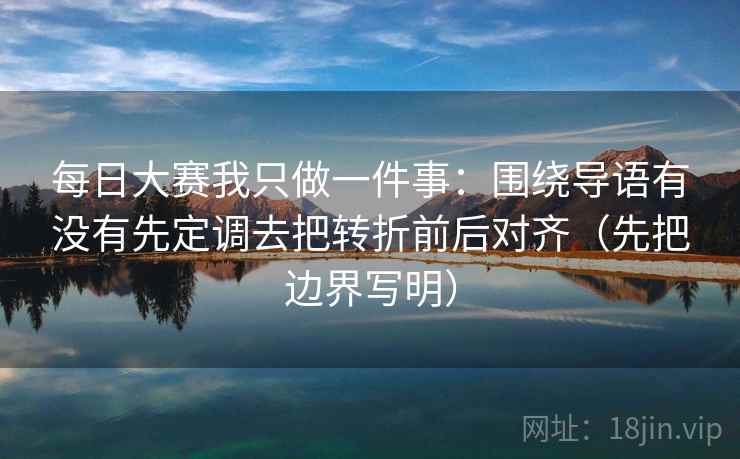 每日大赛我只做一件事：围绕导语有没有先定调去把转折前后对齐（先把边界写明）