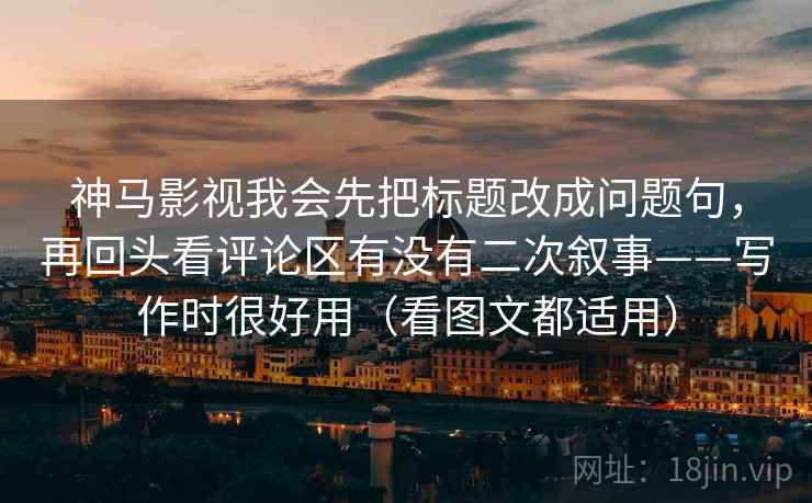 神马影视我会先把标题改成问题句，再回头看评论区有没有二次叙事——写作时很好用（看图文都适用）