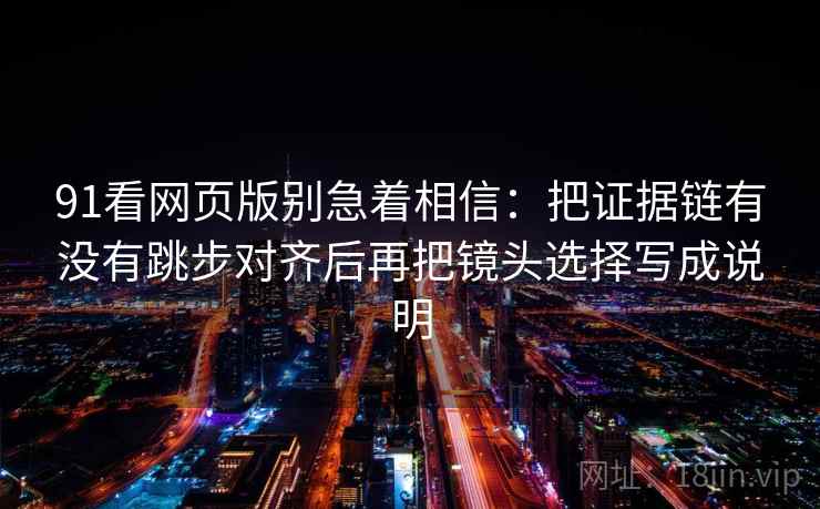 91看网页版别急着相信：把证据链有没有跳步对齐后再把镜头选择写成说明