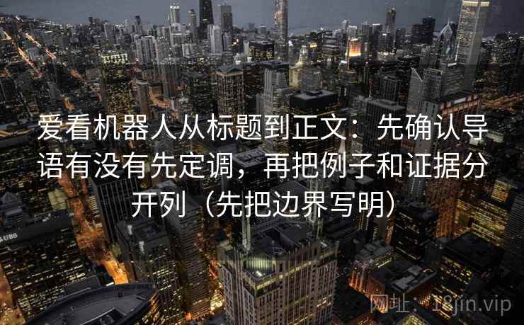 爱看机器人从标题到正文：先确认导语有没有先定调，再把例子和证据分开列（先把边界写明）