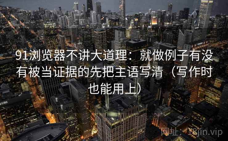 91浏览器不讲大道理：就做例子有没有被当证据的先把主语写清（写作时也能用上）