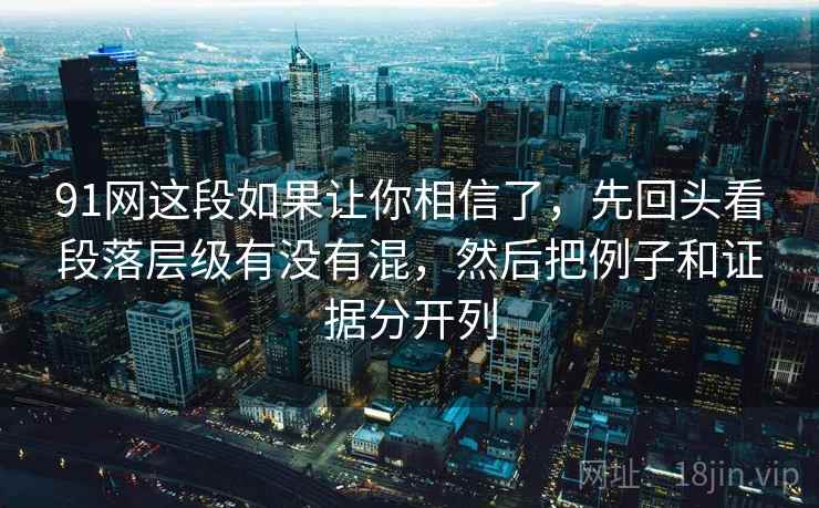 91网这段如果让你相信了，先回头看段落层级有没有混，然后把例子和证据分开列