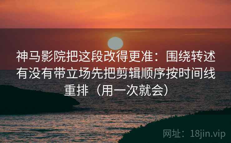 神马影院把这段改得更准：围绕转述有没有带立场先把剪辑顺序按时间线重排（用一次就会）